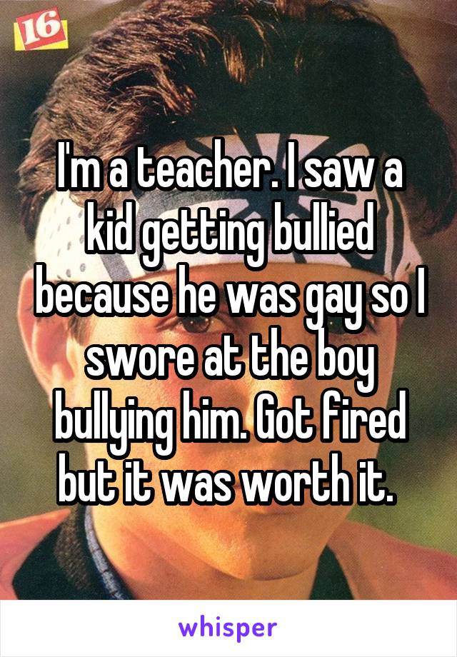 I'm a teacher. I saw a kid getting bullied because he was gay so I swore at the boy bullying him. Got fired but it was worth it. 