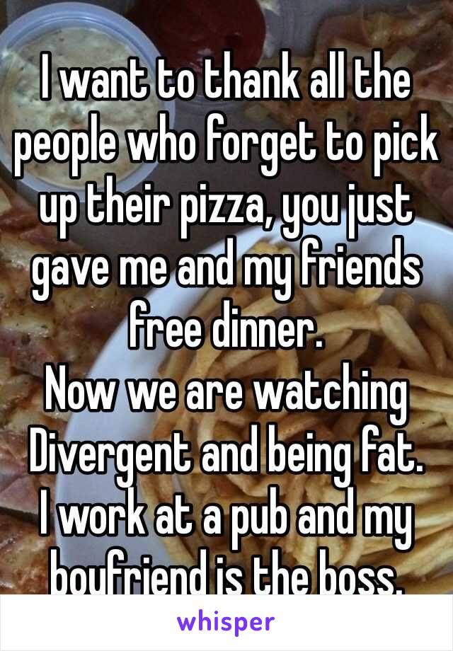 I want to thank all the people who forget to pick up their pizza, you just gave me and my friends free dinner.
Now we are watching Divergent and being fat.
I work at a pub and my boyfriend is the boss.
