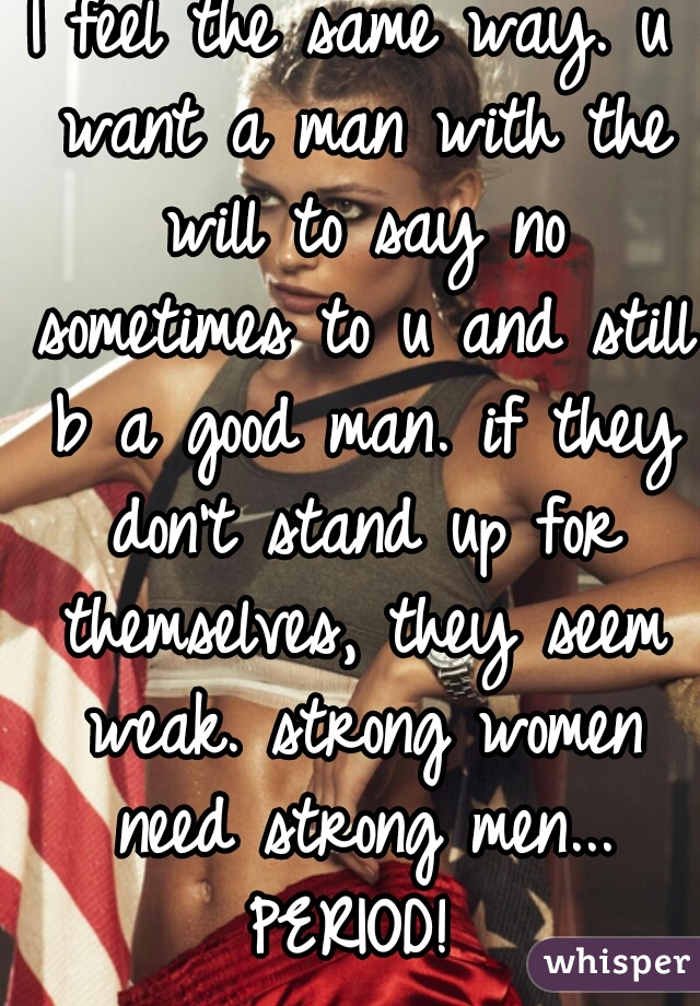 I feel the same way. u want a man with the will to say no sometimes to u and still b a good man. if they don't stand up for themselves, they seem weak. strong women need strong men... PERIOD! 