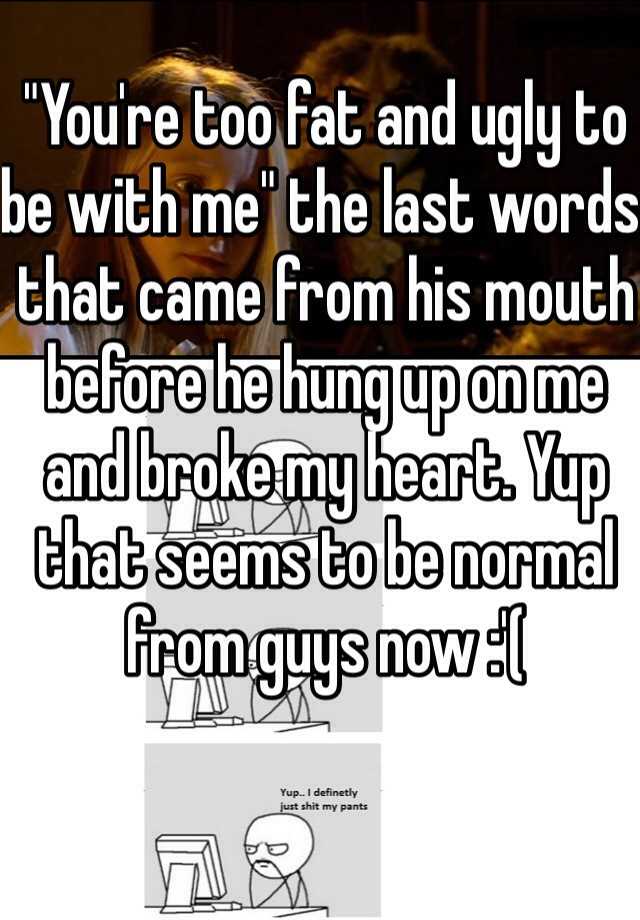 "You're too fat and ugly to be with me" the last words that came from his mouth before he hung up on me and broke my heart. Yup that seems to be normal from guys now :'(