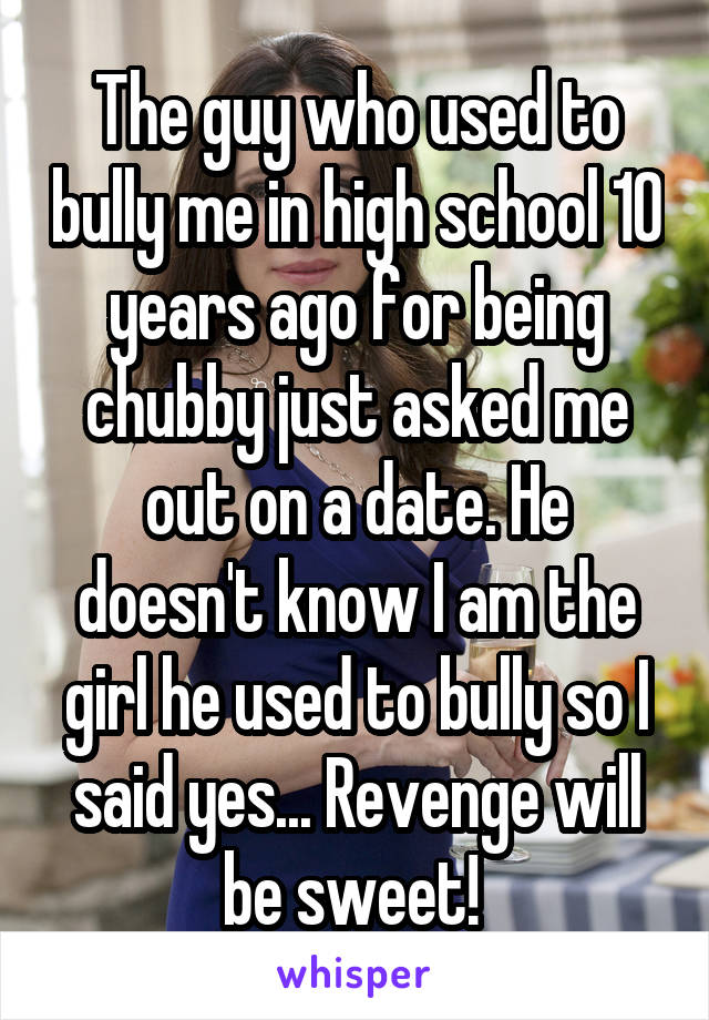 The guy who used to bully me in high school 10 years ago for being chubby just asked me out on a date. He doesn't know I am the girl he used to bully so I said yes... Revenge will be sweet! 