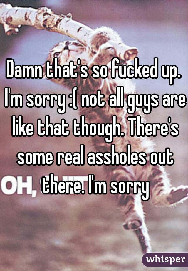 Damn that's so fucked up. I'm sorry :( not all guys are like that though. There's some real assholes out there. I'm sorry