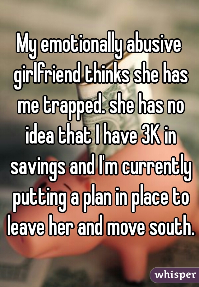 My emotionally abusive girlfriend thinks she has me trapped. she has no idea that I have 3K in savings and I'm currently putting a plan in place to leave her and move south.