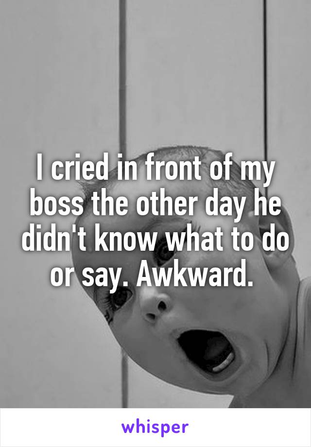 I cried in front of my boss the other day he didn't know what to do or say. Awkward. 