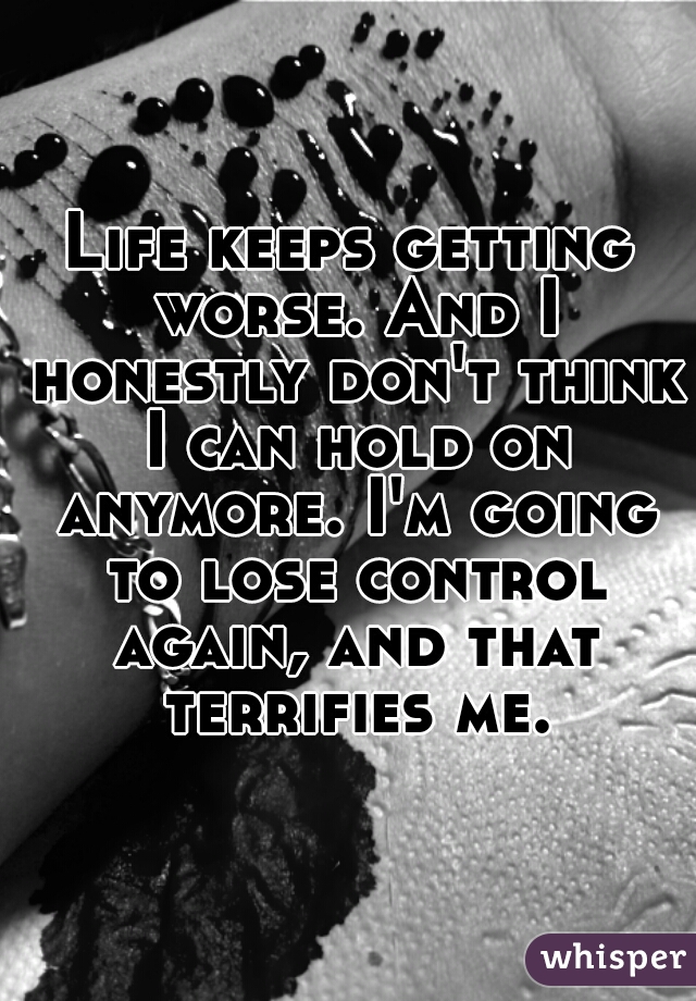 Life keeps getting worse. And I honestly don't think I can hold on anymore. I'm going to lose control again, and that terrifies me..