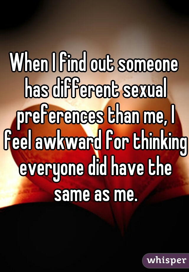 When I find out someone has different sexual preferences than me, I feel awkward for thinking everyone did have the same as me.