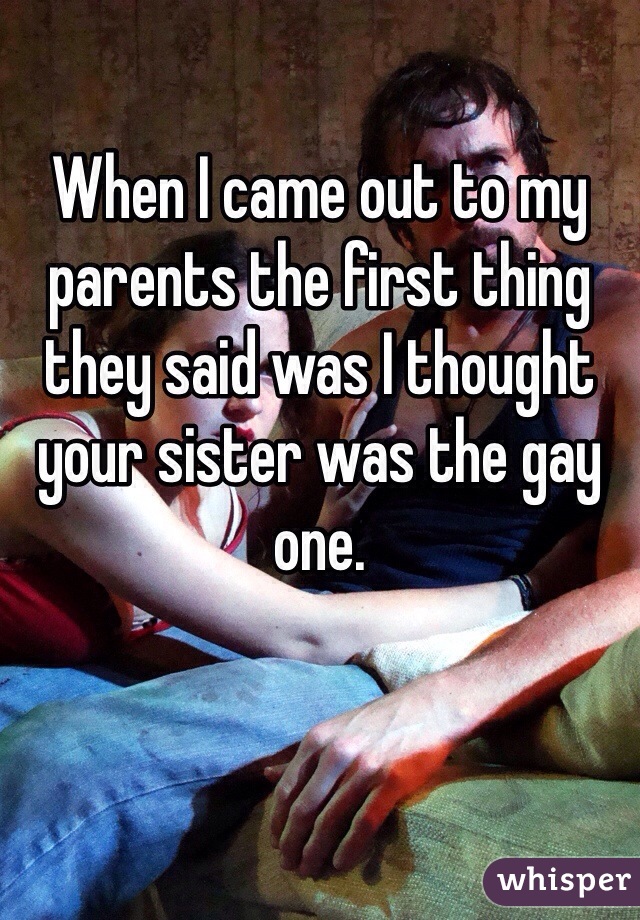 When I came out to my parents the first thing they said was I thought your sister was the gay one.