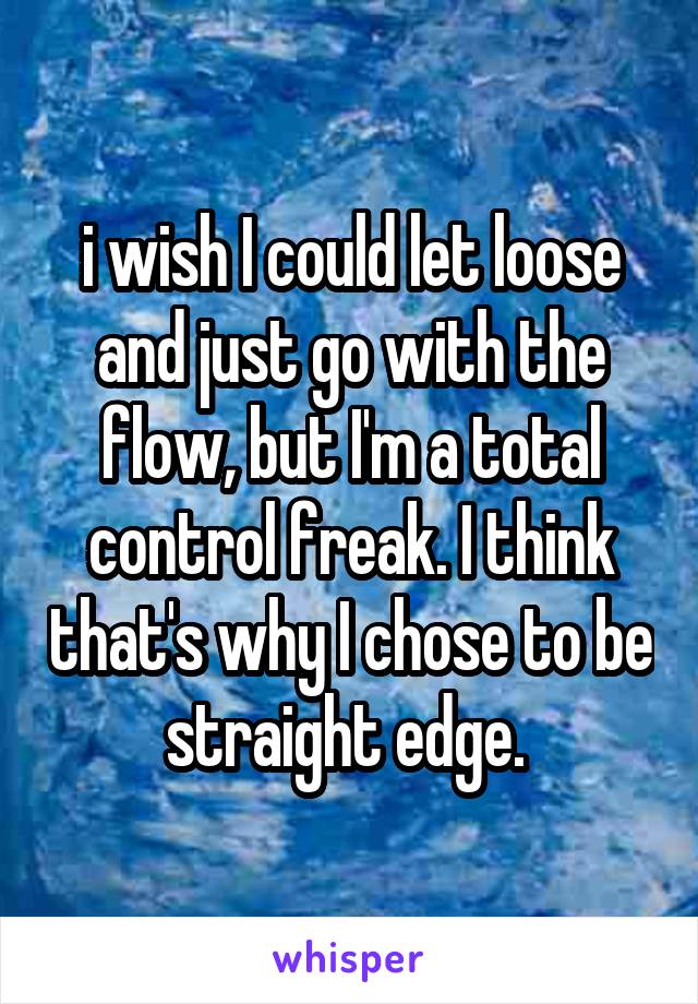i wish I could let loose and just go with the flow, but I'm a total control freak. I think that's why I chose to be straight edge. 