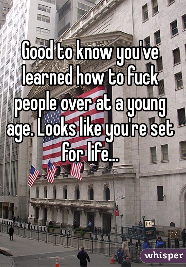 Good to know you've learned how to fuck people over at a young age. Looks like you're set for life...