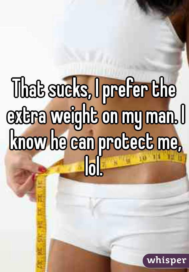 That sucks, I prefer the extra weight on my man. I know he can protect me, lol. 