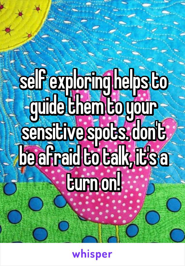self exploring helps to guide them to your sensitive spots. don't be afraid to talk, it's a turn on!