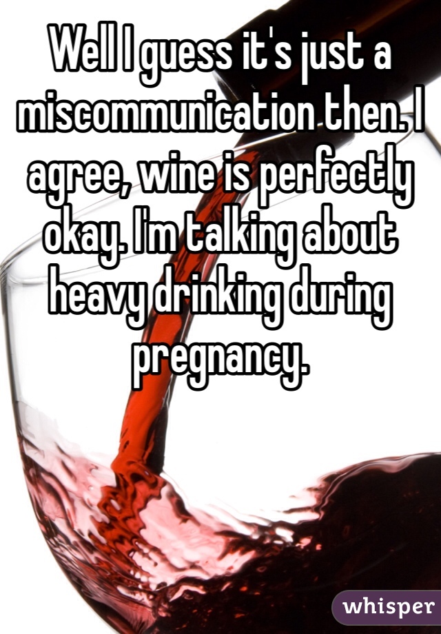 Well I guess it's just a miscommunication then. I agree, wine is perfectly okay. I'm talking about heavy drinking during pregnancy.