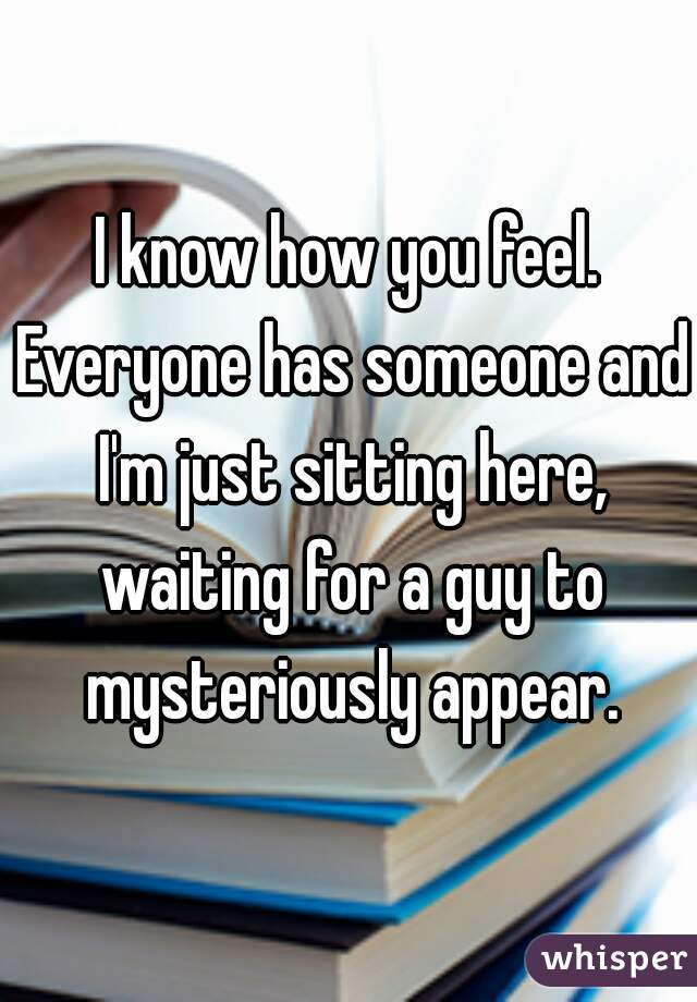 I know how you feel. Everyone has someone and I'm just sitting here, waiting for a guy to mysteriously appear.