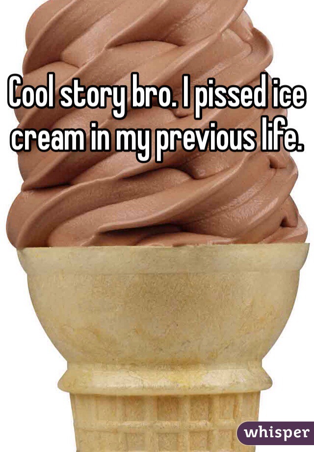 Cool story bro. I pissed ice cream in my previous life.