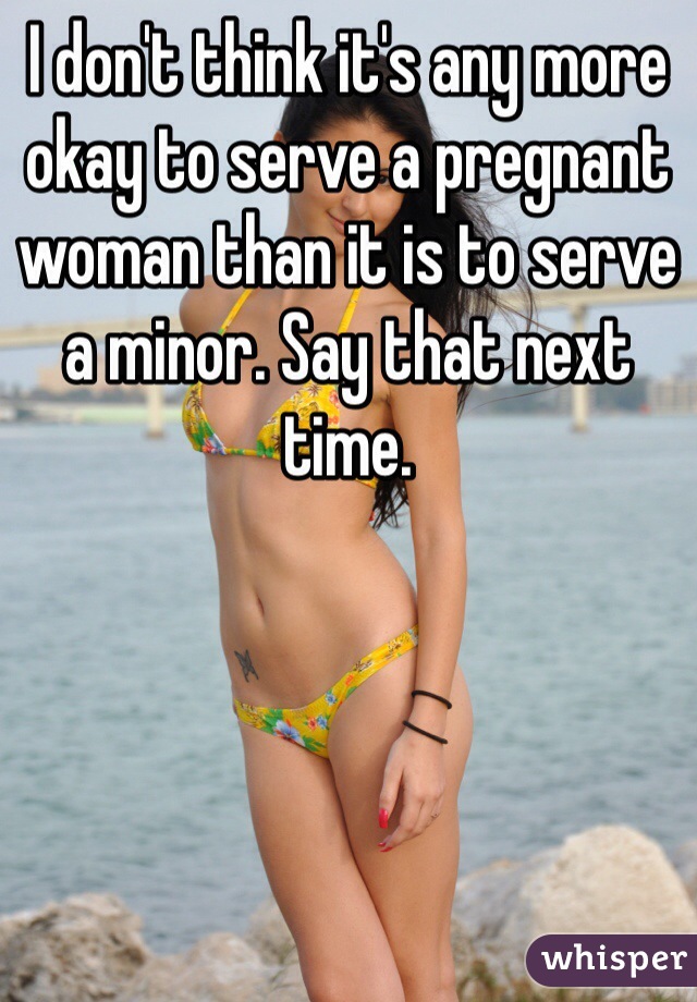 I don't think it's any more okay to serve a pregnant woman than it is to serve a minor. Say that next time.