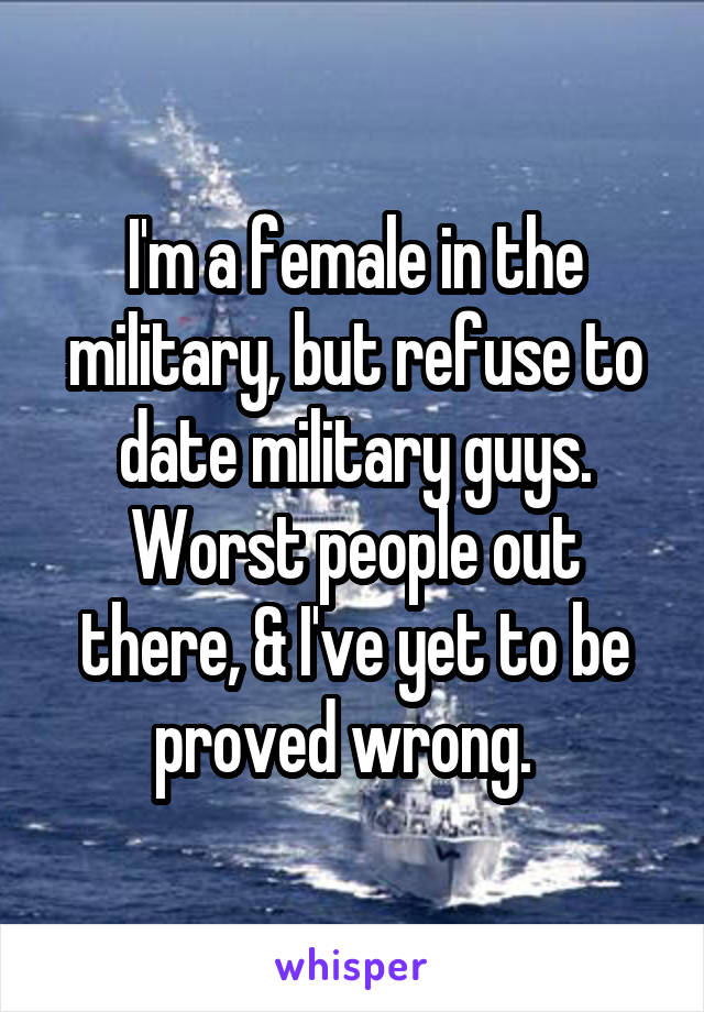 I'm a female in the military, but refuse to date military guys. Worst people out there, & I've yet to be proved wrong.  