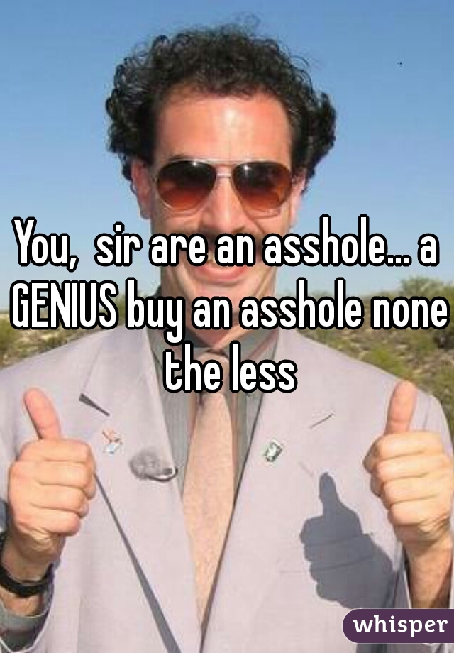 You,  sir are an asshole... a GENIUS buy an asshole none the less