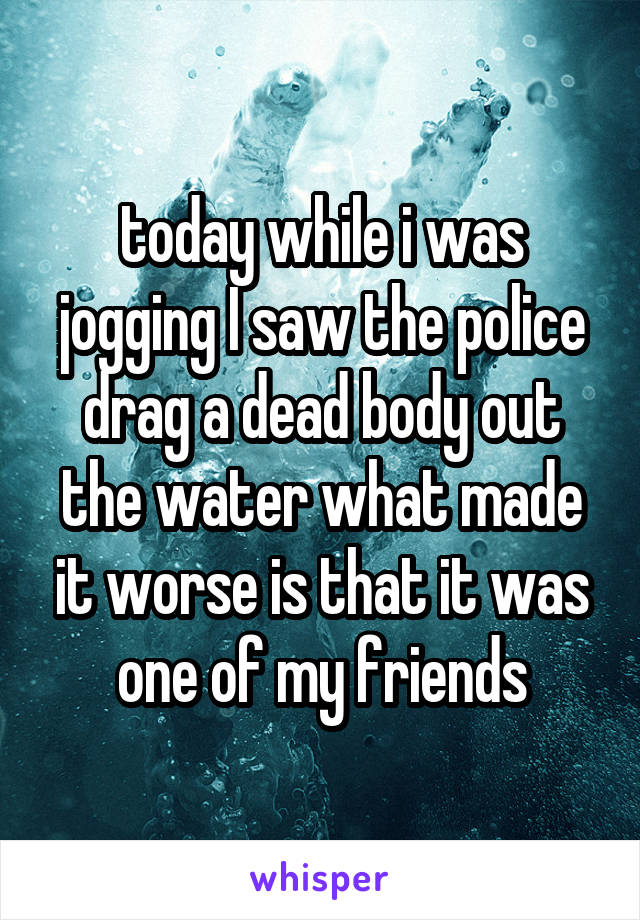 today while i was jogging I saw the police drag a dead body out the water what made it worse is that it was one of my friends