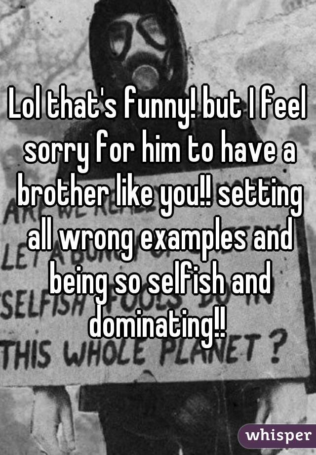 Lol that's funny! but I feel sorry for him to have a brother like you!! setting all wrong examples and being so selfish and dominating!! 