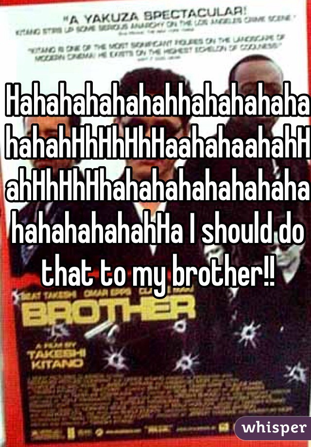 HahahahahahahhahahahahahahahHhHhHhHaahahaahahHahHhHhHhahahahahahahahahahahahahahHa I should do that to my brother!!