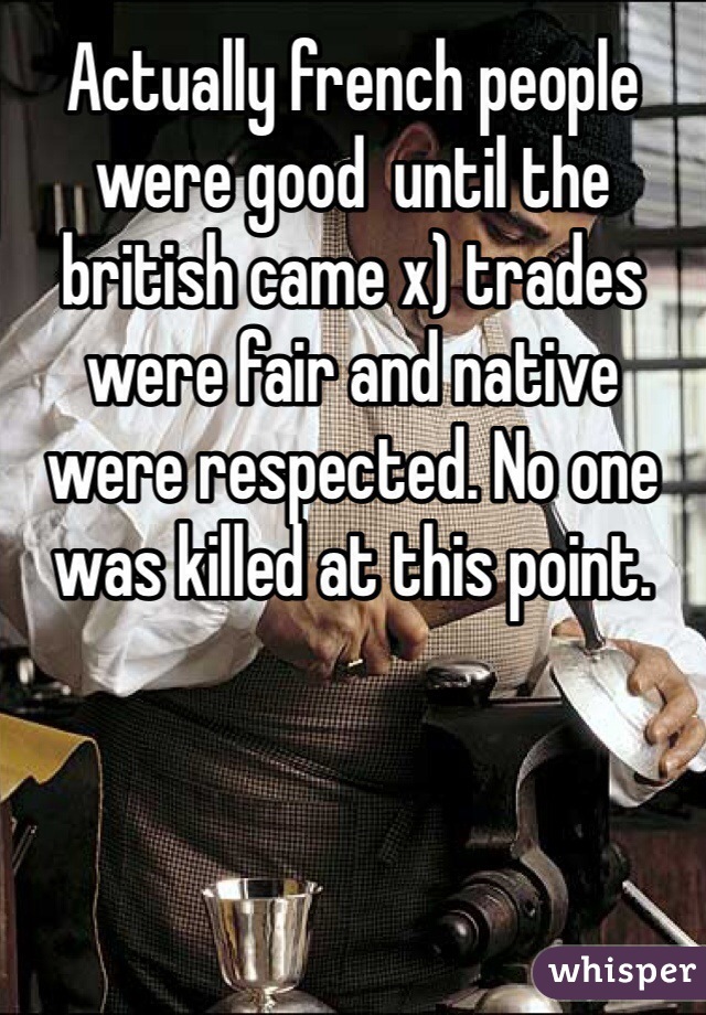Actually french people were good  until the british came x) trades were fair and native were respected. No one was killed at this point.  