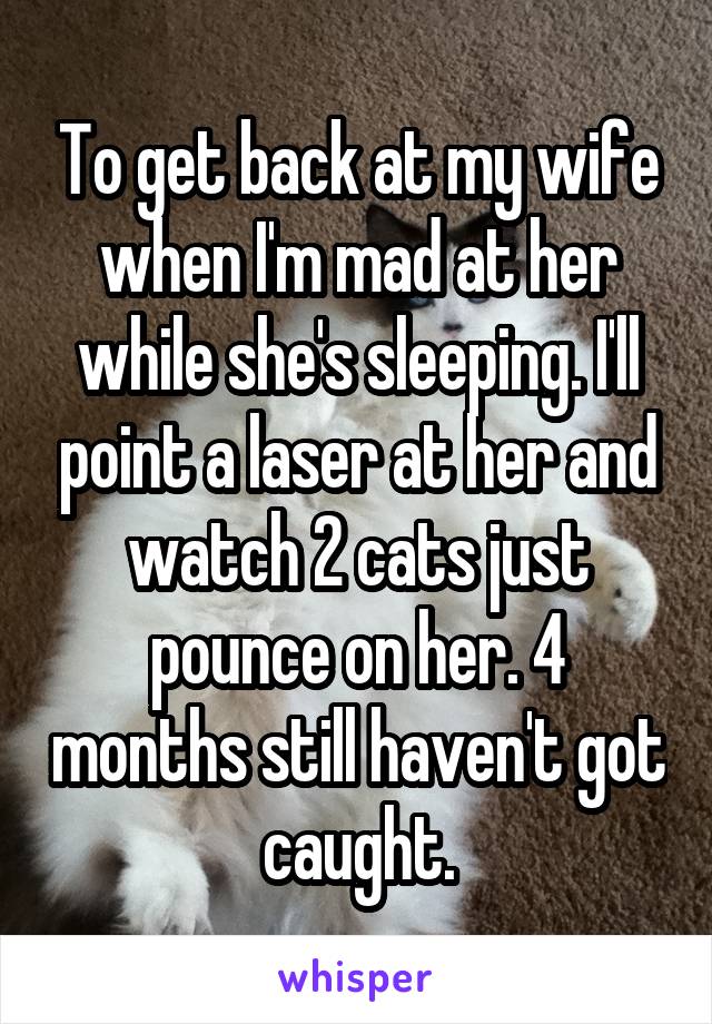 To get back at my wife when I'm mad at her while she's sleeping. I'll point a laser at her and watch 2 cats just pounce on her. 4 months still haven't got caught.