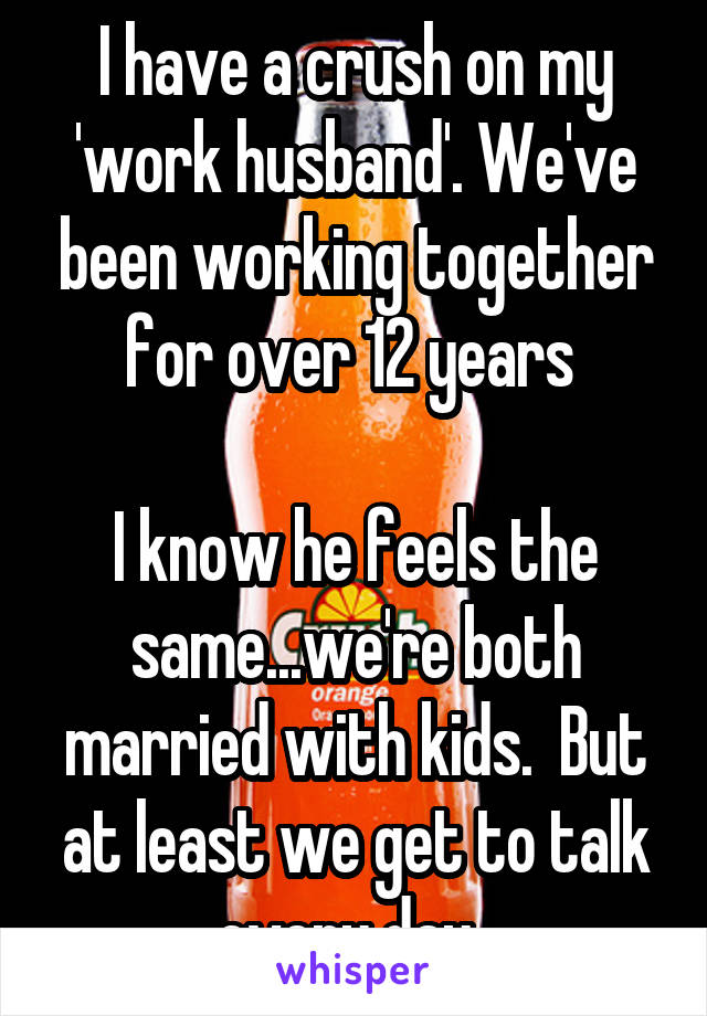 I have a crush on my 'work husband'. We've been working together for over 12 years 

I know he feels the same...we're both married with kids.  But at least we get to talk every day. 