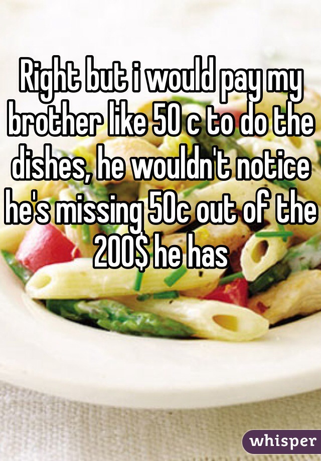 Right but i would pay my brother like 50 c to do the dishes, he wouldn't notice he's missing 50c out of the 200$ he has