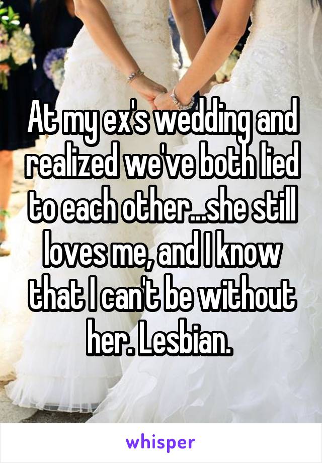 At my ex's wedding and realized we've both lied to each other...she still loves me, and I know that I can't be without her. Lesbian. 