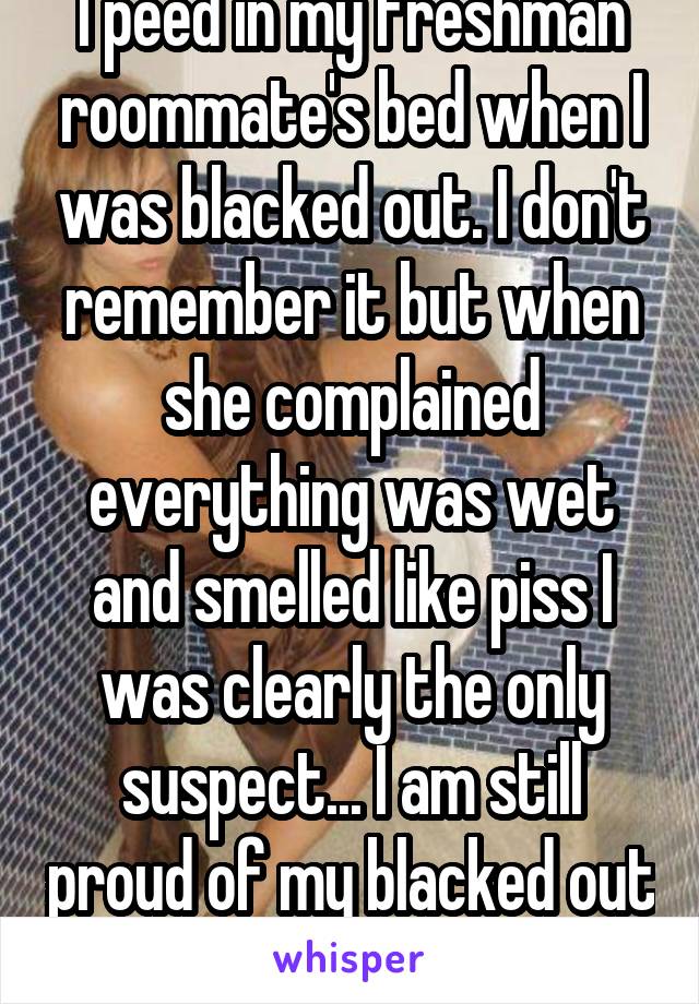I peed in my freshman roommate's bed when I was blacked out. I don't remember it but when she complained everything was wet and smelled like piss I was clearly the only suspect... I am still proud of my blacked out self