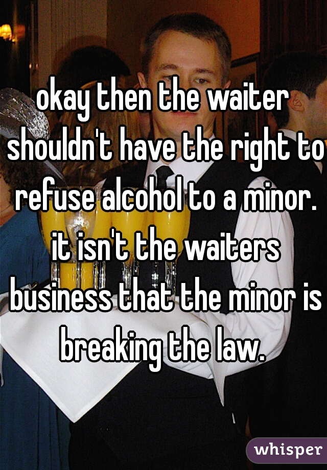 okay then the waiter shouldn't have the right to refuse alcohol to a minor. it isn't the waiters business that the minor is breaking the law. 