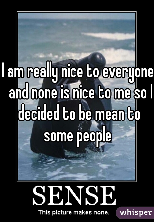 I am really nice to everyone  and none is nice to me so I decided to be mean to some people 