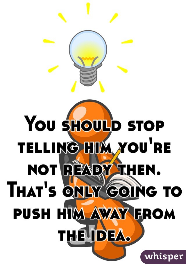 You should stop telling him you're not ready then. That's only going to push him away from the idea.