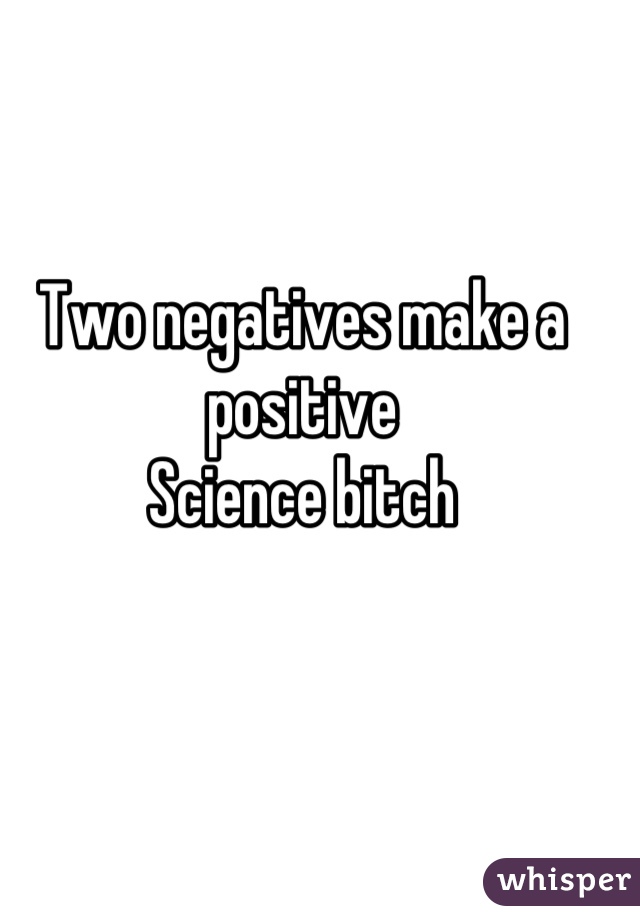 Two negatives make a positive
Science bitch