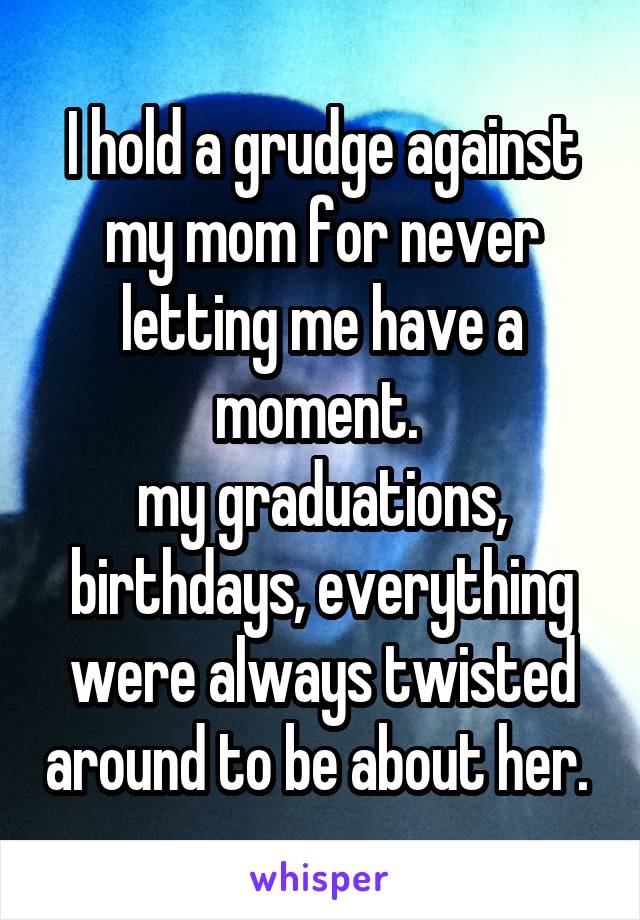 I hold a grudge against my mom for never letting me have a moment. 
my graduations, birthdays, everything were always twisted around to be about her. 