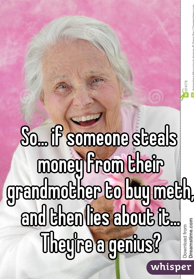 So... if someone steals money from their grandmother to buy meth, and then lies about it... They're a genius?