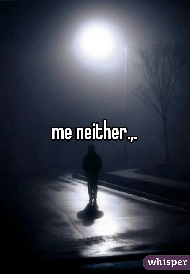 me neither.,.