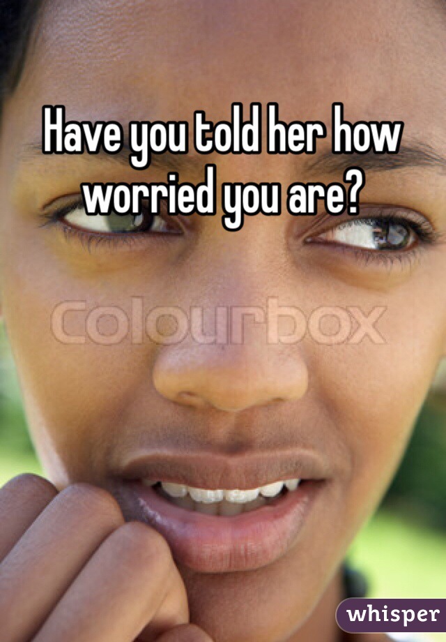 Have you told her how worried you are?
