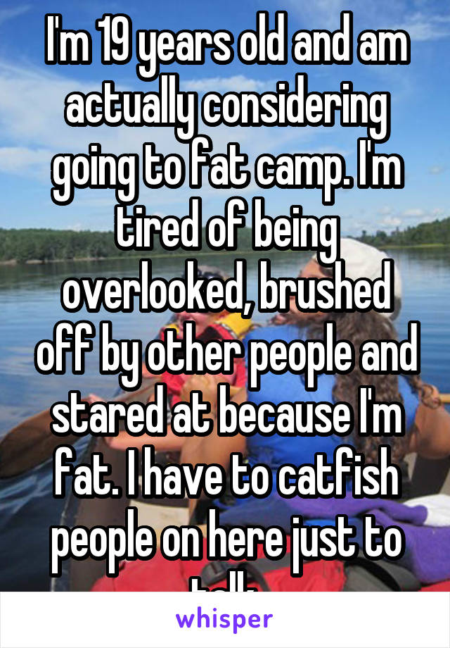 I'm 19 years old and am actually considering going to fat camp. I'm tired of being overlooked, brushed off by other people and stared at because I'm fat. I have to catfish people on here just to talk.