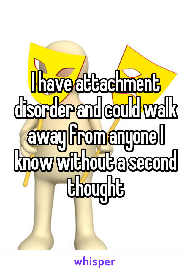 I have attachment disorder and could walk away from anyone I know without a second thought