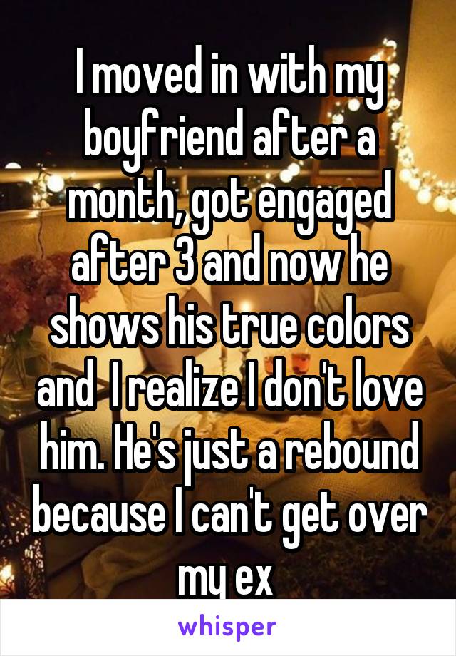I moved in with my boyfriend after a month, got engaged after 3 and now he shows his true colors and  I realize I don't love him. He's just a rebound because I can't get over my ex 