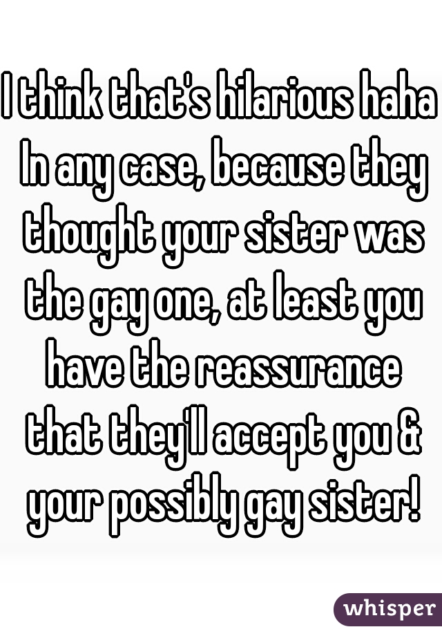 I think that's hilarious haha In any case, because they thought your sister was the gay one, at least you have the reassurance that they'll accept you & your possibly gay sister!