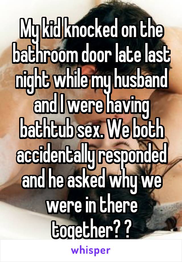 My kid knocked on the bathroom door late last night while my husband and I were having bathtub sex. We both accidentally responded and he asked why we were in there together? 