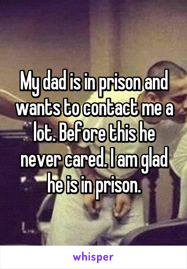 My dad is in prison and wants to contact me a lot. Before this he never cared. I am glad he is in prison.