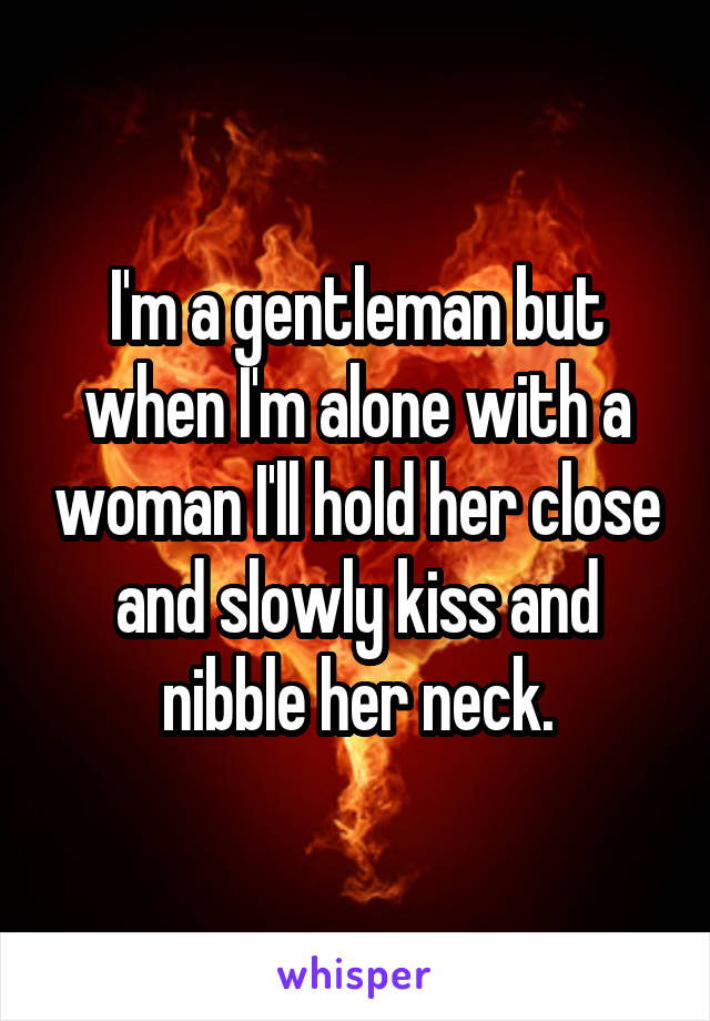 I'm a gentleman but when I'm alone with a woman I'll hold her close and slowly kiss and nibble her neck.