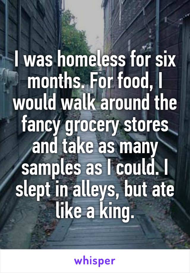 I was homeless for six months. For food, I would walk around the fancy grocery stores and take as many samples as I could. I slept in alleys, but ate like a king.