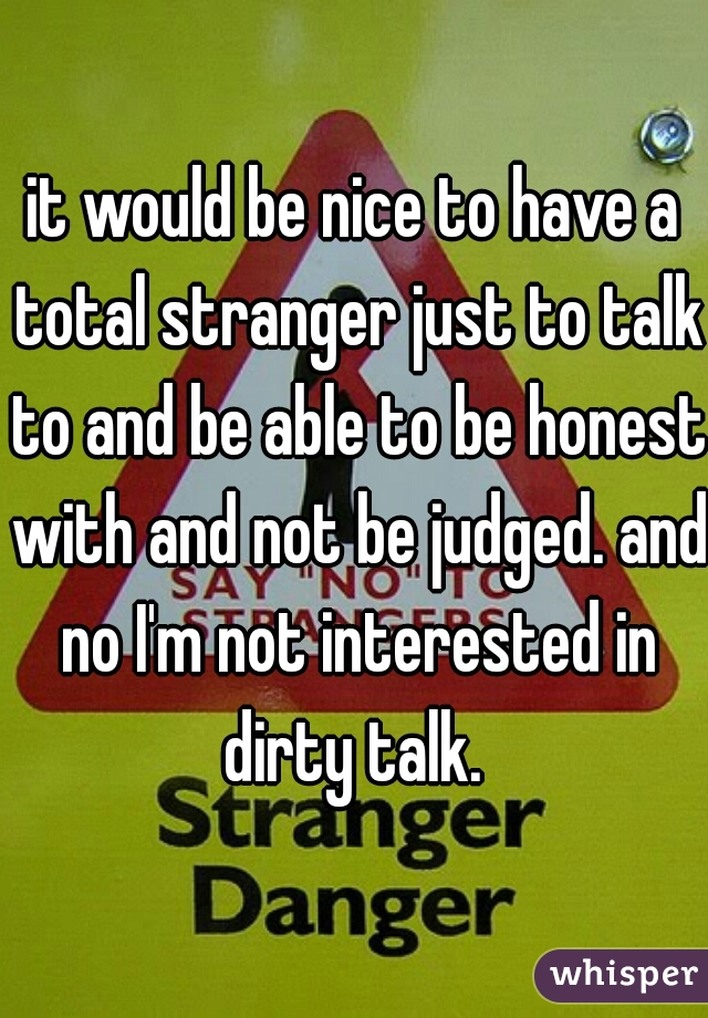 it would be nice to have a total stranger just to talk to and be able to be honest with and not be judged. and no I'm not interested in dirty talk. 
