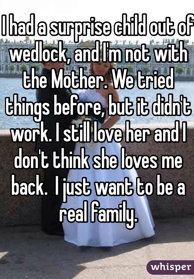 I had a surprise child out of wedlock, and I'm not with the Mother. We tried things before, but it didn't work. I still love her and I don't think she loves me back.  I just want to be a real family.