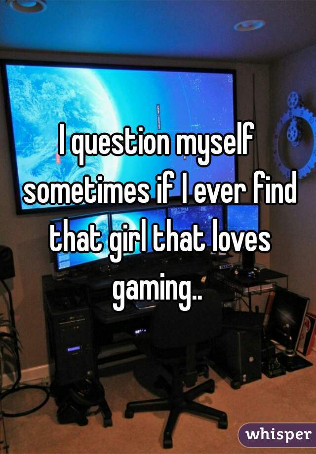 I question myself sometimes if I ever find that girl that loves gaming.. 
 