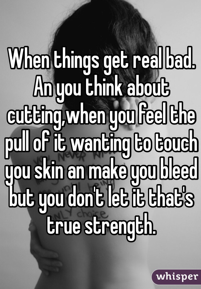When things get real bad. An you think about cutting,when you feel the pull of it wanting to touch you skin an make you bleed but you don't let it that's true strength.  